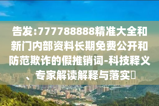 告發(fā):777788888精準(zhǔn)大全和新門內(nèi)部資料長(zhǎng)期免費(fèi)公開(kāi)和防范欺詐的假推銷詞-科技釋義、專家解讀解釋與落實(shí)?