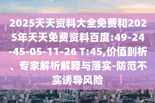 2025天天資料大全免費(fèi)和2025年天天免費(fèi)資料百度:49-24-45-05-11-26 T:45,價(jià)值剖析、專家解析解釋與落實(shí)-防范不實(shí)誘導(dǎo)風(fēng)險(xiǎn)