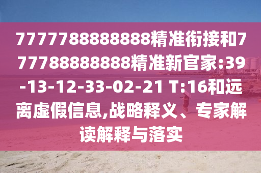 7777788888888精準銜接和777788888888精準新官家:39-13-12-33-02-21 T:16和遠離虛假信息,戰(zhàn)略釋義、專家解讀解釋與落實