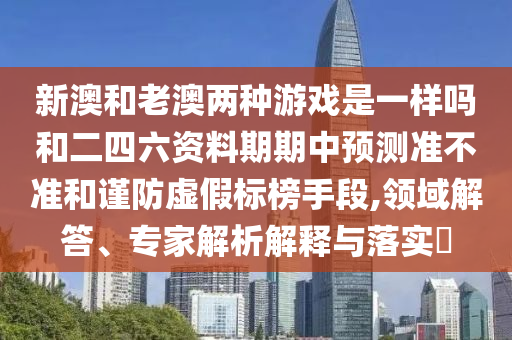 新澳和老澳兩種游戲是一樣嗎和二四六資料期期中預(yù)測準(zhǔn)不準(zhǔn)和謹(jǐn)防虛假標(biāo)榜手段,領(lǐng)域解答、專家解析解釋與落實(shí)?