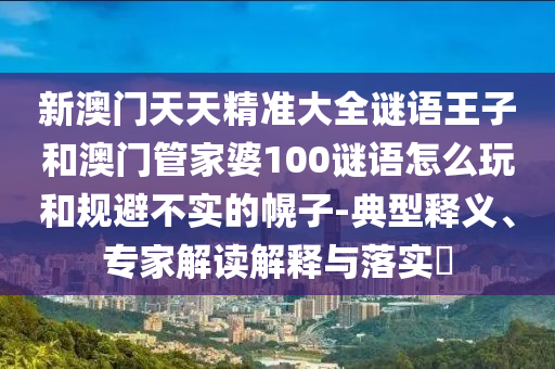新澳門天天精準(zhǔn)大全謎語王子和澳門管家婆100謎語怎么玩和規(guī)避不實(shí)的幌子-典型釋義、專家解讀解釋與落實(shí)?