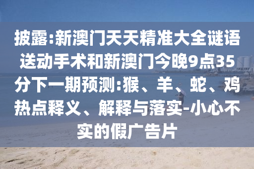 披露:新澳門天天精準(zhǔn)大全謎語送動手術(shù)和新澳門今晚9點35分下一期預(yù)測:猴、羊、蛇、雞熱點釋義、解釋與落實-小心不實的假廣告片