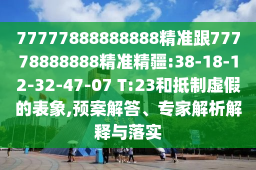 77777888888888精準跟77778888888精準精疆:38-18-12-32-47-07 T:23和抵制虛假的表象,預案解答、專家解析解釋與落實