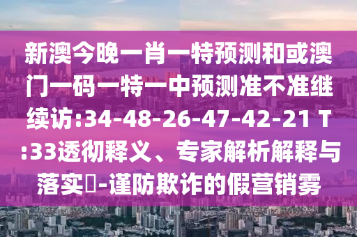 新澳今晚一肖一特預(yù)測和或澳門一碼一特一中預(yù)測準(zhǔn)不準(zhǔn)繼續(xù)訪:34-48-26-47-42-21 T:33透徹釋義、專家解析解釋與落實?-謹(jǐn)防欺詐的假營銷霧