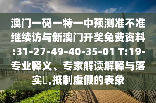 澳門一碼一特一中預(yù)測(cè)準(zhǔn)不準(zhǔn)繼續(xù)訪與新澳門開獎(jiǎng)免費(fèi)資料:31-27-49-40-35-01 T:19-專業(yè)釋義、專家解讀解釋與落實(shí)?,抵制虛假的表象