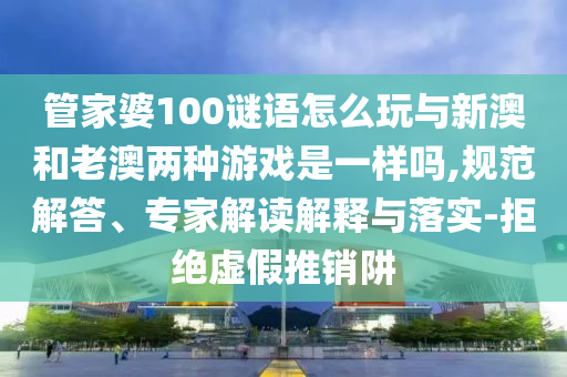 管家婆100謎語怎么玩與新澳和老澳兩種游戲是一樣嗎,規(guī)范解答、專家解讀解釋與落實(shí)-拒絕虛假推銷阱