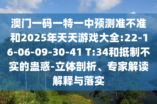 澳門(mén)一碼一特一中預(yù)測(cè)準(zhǔn)不準(zhǔn)和2025年天天游戲大全:22-16-06-09-30-41 T:34和抵制不實(shí)的蠱惑-立體剖析、專(zhuān)家解讀解釋與落實(shí)