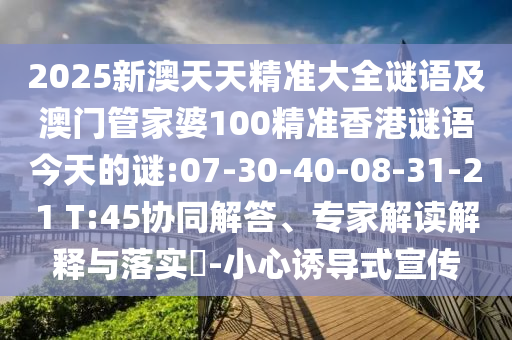 2025新澳天天精準(zhǔn)大全謎語(yǔ)及澳門管家婆100精準(zhǔn)香港謎語(yǔ)今天的謎:07-30-40-08-31-21 T:45協(xié)同解答、專家解讀解釋與落實(shí)?-小心誘導(dǎo)式宣傳