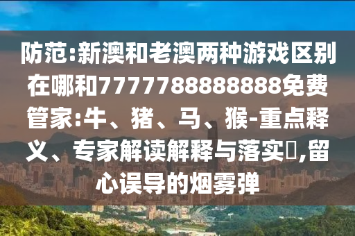 防范:新澳和老澳兩種游戲區(qū)別在哪和7777788888888免費(fèi)管家:牛、豬、馬、猴-重點(diǎn)釋義、專家解讀解釋與落實(shí)?,留心誤導(dǎo)的煙霧彈