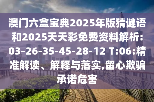 澳門(mén)六盒寶典2025年版猜謎語(yǔ)和2025天天彩免費(fèi)資料解析:03-26-35-45-28-12 T:06:精準(zhǔn)解讀、解釋與落實(shí),留心欺騙承諾危害