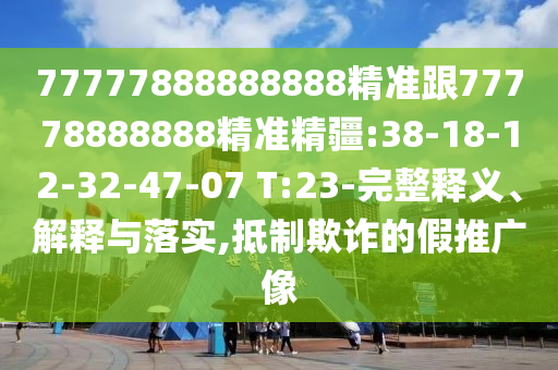 77777888888888精準跟77778888888精準精疆:38-18-12-32-47-07 T:23-完整釋義、解釋與落實,抵制欺詐的假推廣像