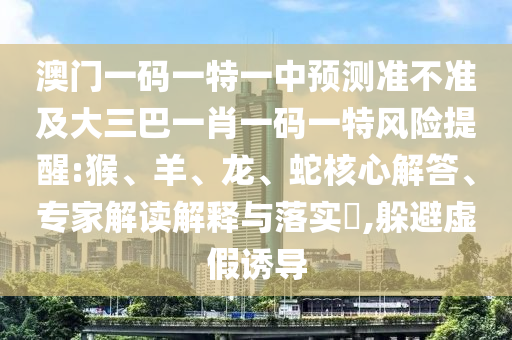 澳門一碼一特一中預(yù)測準(zhǔn)不準(zhǔn)及大三巴一肖一碼一特風(fēng)險提醒:猴、羊、龍、蛇核心解答、專家解讀解釋與落實?,躲避虛假誘導(dǎo)