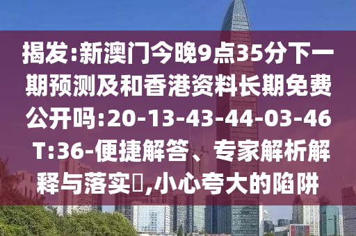 揭發(fā):新澳門(mén)今晚9點(diǎn)35分下一期預(yù)測(cè)及和香港資料長(zhǎng)期免費(fèi)公開(kāi)嗎:20-13-43-44-03-46 T:36-便捷解答、專(zhuān)家解析解釋與落實(shí)?,小心夸大的陷阱