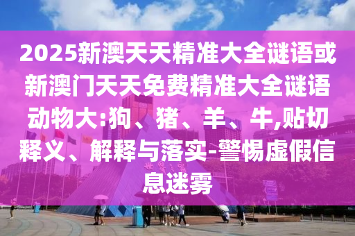 2025新澳天天精準(zhǔn)大全謎語(yǔ)或新澳門天天免費(fèi)精準(zhǔn)大全謎語(yǔ)動(dòng)物大:狗、豬、羊、牛,貼切釋義、解釋與落實(shí)-警惕虛假信息迷霧