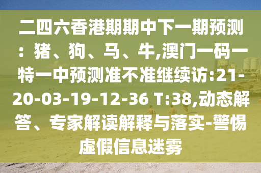 二四六香港期期中下一期預(yù)測(cè)：豬、狗、馬、牛,澳門一碼一特一中預(yù)測(cè)準(zhǔn)不準(zhǔn)繼續(xù)訪:21-20-03-19-12-36 T:38,動(dòng)態(tài)解答、專家解讀解釋與落實(shí)-警惕虛假信息迷霧