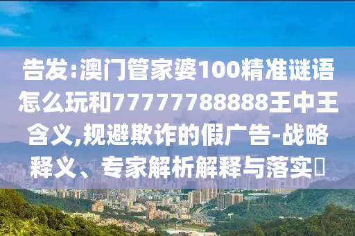 告發(fā):澳門管家婆100精準(zhǔn)謎語怎么玩和77777788888王中王含義,規(guī)避欺詐的假廣告-戰(zhàn)略釋義、專家解析解釋與落實?