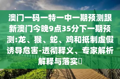 澳門一碼一特一中一期預(yù)測跟新澳門今晚9點35分下一期預(yù)測:龍、猴、蛇、雞和抵制虛假誘導(dǎo)危害-透徹釋義、專家解析解釋與落實?