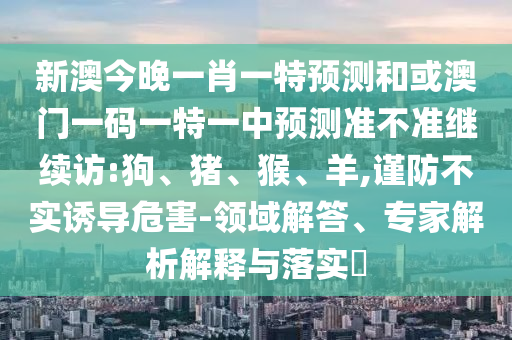 新澳今晚一肖一特預(yù)測(cè)和或澳門一碼一特一中預(yù)測(cè)準(zhǔn)不準(zhǔn)繼續(xù)訪:狗、豬、猴、羊,謹(jǐn)防不實(shí)誘導(dǎo)危害-領(lǐng)域解答、專家解析解釋與落實(shí)?