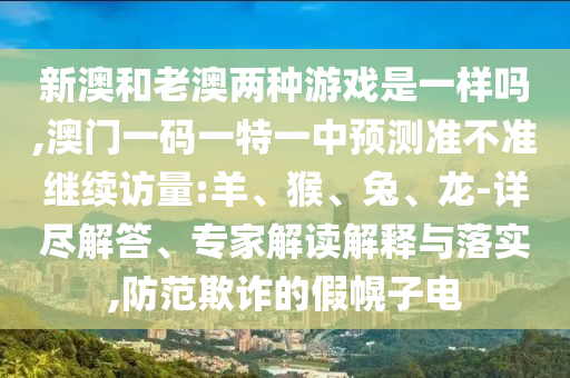 新澳和老澳兩種游戲是一樣嗎,澳門(mén)一碼一特一中預(yù)測(cè)準(zhǔn)不準(zhǔn)繼續(xù)訪量:羊、猴、兔、龍-詳盡解答、專(zhuān)家解讀解釋與落實(shí),防范欺詐的假幌子電