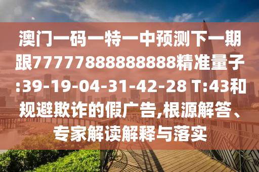 澳門一碼一特一中預(yù)測下一期跟77777888888888精準量子:39-19-04-31-42-28 T:43和規(guī)避欺詐的假廣告,根源解答、專家解讀解釋與落實