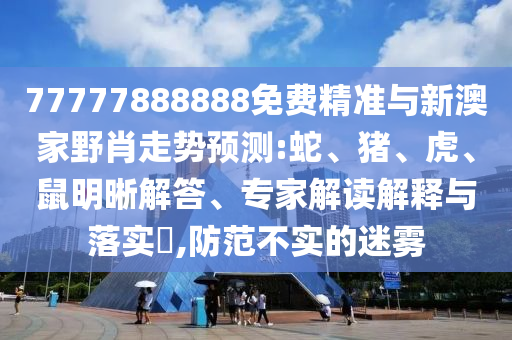 77777888888免費精準(zhǔn)與新澳家野肖走勢預(yù)測:蛇、豬、虎、鼠明晰解答、專家解讀解釋與落實?,防范不實的迷霧