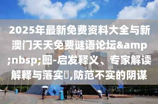 2025年最新免費(fèi)資料大全與新澳門天天免費(fèi)謎語論壇&nbsp;圖-啟發(fā)釋義、專家解讀解釋與落實(shí)?,防范不實(shí)的陰謀